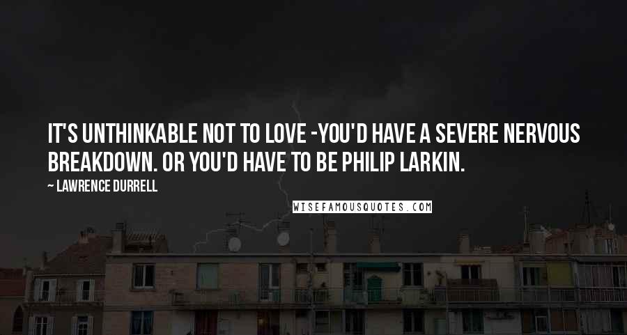 Lawrence Durrell Quotes: It's unthinkable not to love -you'd have a severe nervous breakdown. Or you'd have to be Philip Larkin.