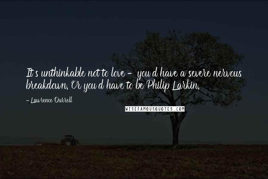 Lawrence Durrell Quotes: It's unthinkable not to love -you'd have a severe nervous breakdown. Or you'd have to be Philip Larkin.