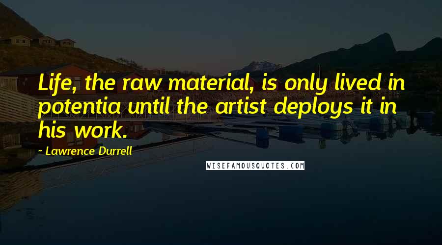 Lawrence Durrell Quotes: Life, the raw material, is only lived in potentia until the artist deploys it in his work.