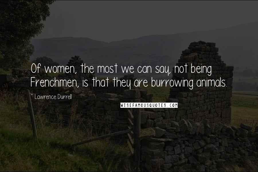 Lawrence Durrell Quotes: Of women, the most we can say, not being Frenchmen, is that they are burrowing animals.