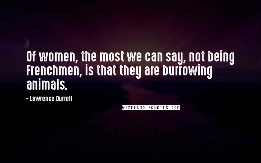 Lawrence Durrell Quotes: Of women, the most we can say, not being Frenchmen, is that they are burrowing animals.