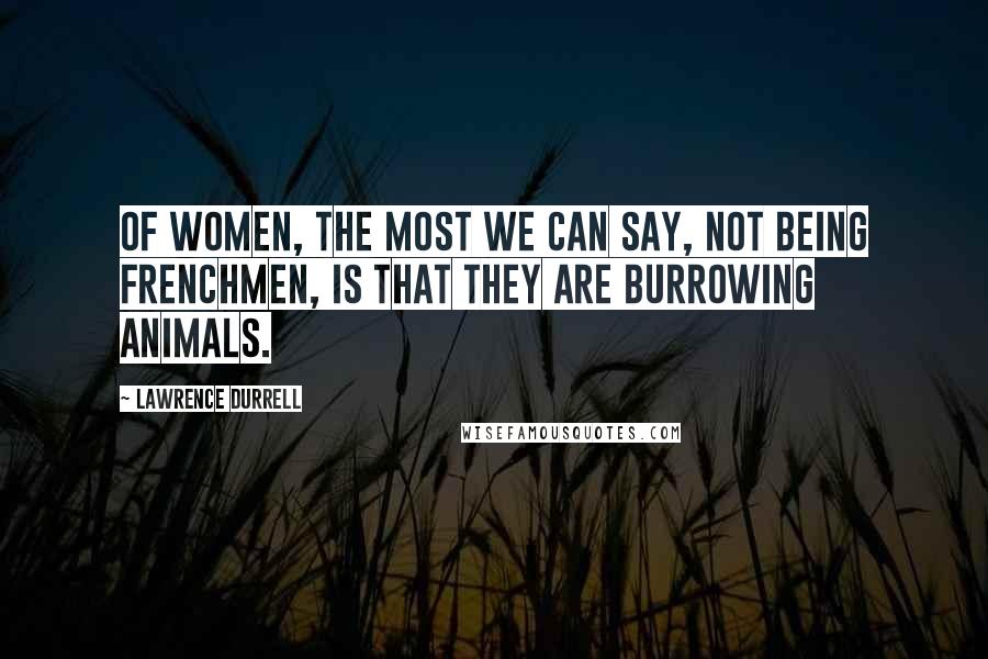 Lawrence Durrell Quotes: Of women, the most we can say, not being Frenchmen, is that they are burrowing animals.
