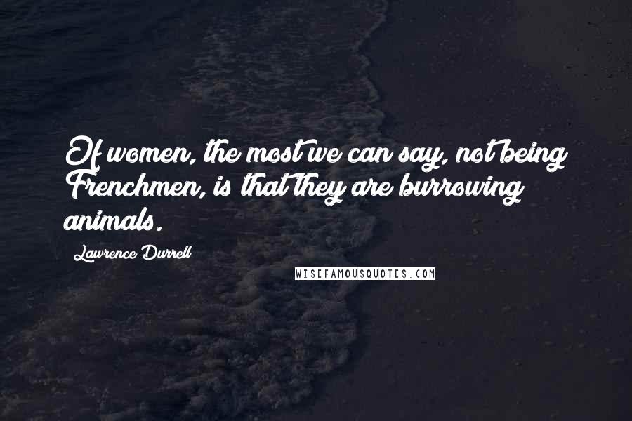 Lawrence Durrell Quotes: Of women, the most we can say, not being Frenchmen, is that they are burrowing animals.