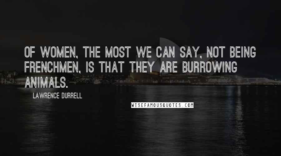 Lawrence Durrell Quotes: Of women, the most we can say, not being Frenchmen, is that they are burrowing animals.