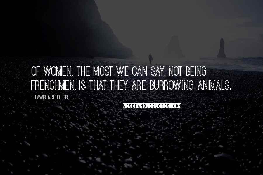 Lawrence Durrell Quotes: Of women, the most we can say, not being Frenchmen, is that they are burrowing animals.