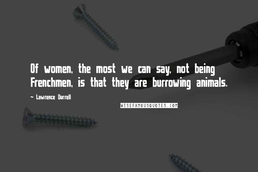 Lawrence Durrell Quotes: Of women, the most we can say, not being Frenchmen, is that they are burrowing animals.