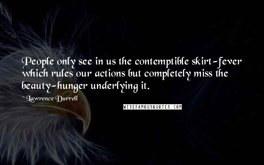 Lawrence Durrell Quotes: People only see in us the contemptible skirt-fever which rules our actions but completely miss the beauty-hunger underlying it.