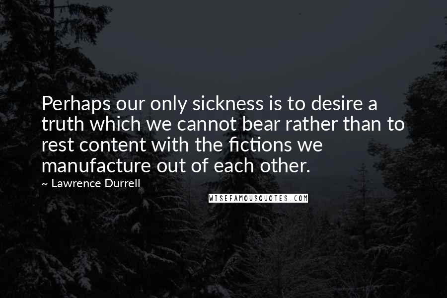 Lawrence Durrell Quotes: Perhaps our only sickness is to desire a truth which we cannot bear rather than to rest content with the fictions we manufacture out of each other.