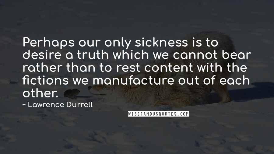 Lawrence Durrell Quotes: Perhaps our only sickness is to desire a truth which we cannot bear rather than to rest content with the fictions we manufacture out of each other.