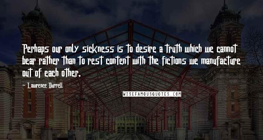 Lawrence Durrell Quotes: Perhaps our only sickness is to desire a truth which we cannot bear rather than to rest content with the fictions we manufacture out of each other.