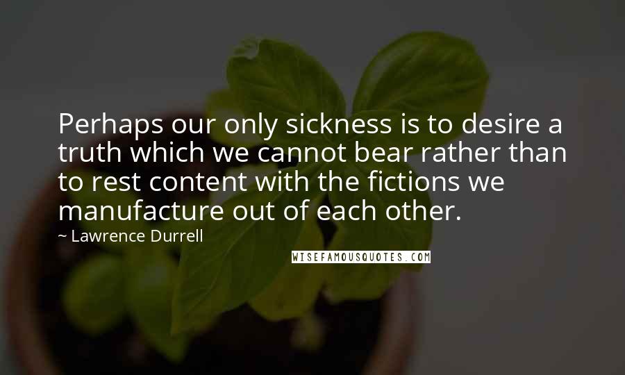 Lawrence Durrell Quotes: Perhaps our only sickness is to desire a truth which we cannot bear rather than to rest content with the fictions we manufacture out of each other.