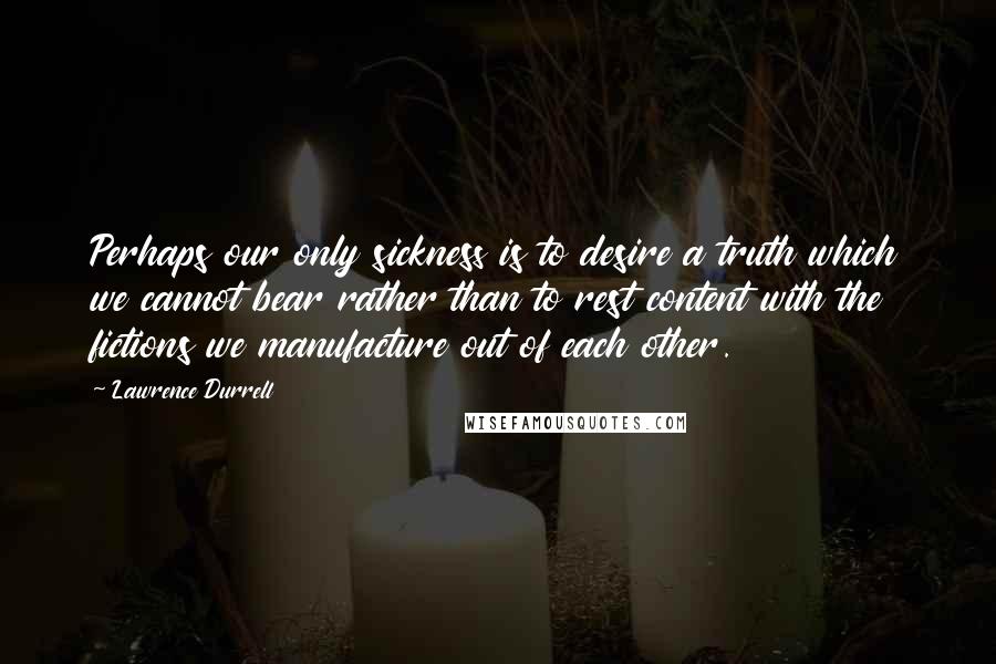 Lawrence Durrell Quotes: Perhaps our only sickness is to desire a truth which we cannot bear rather than to rest content with the fictions we manufacture out of each other.