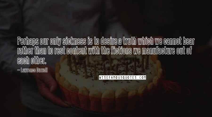 Lawrence Durrell Quotes: Perhaps our only sickness is to desire a truth which we cannot bear rather than to rest content with the fictions we manufacture out of each other.