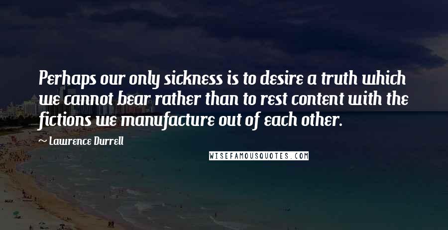 Lawrence Durrell Quotes: Perhaps our only sickness is to desire a truth which we cannot bear rather than to rest content with the fictions we manufacture out of each other.