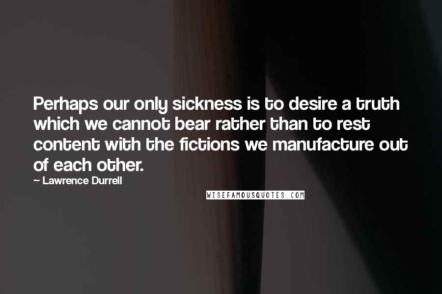 Lawrence Durrell Quotes: Perhaps our only sickness is to desire a truth which we cannot bear rather than to rest content with the fictions we manufacture out of each other.