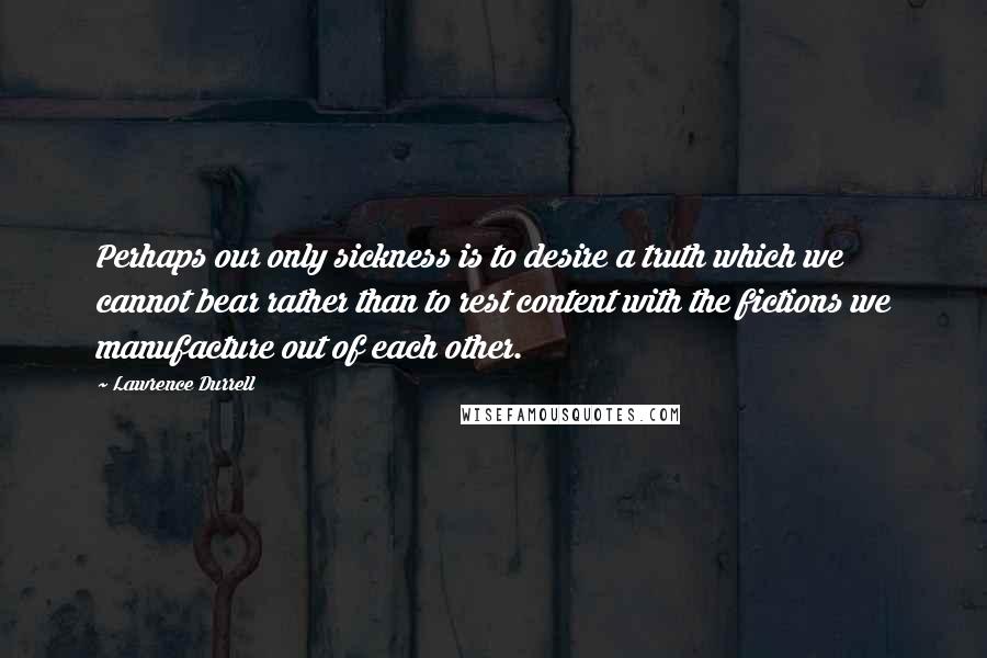 Lawrence Durrell Quotes: Perhaps our only sickness is to desire a truth which we cannot bear rather than to rest content with the fictions we manufacture out of each other.