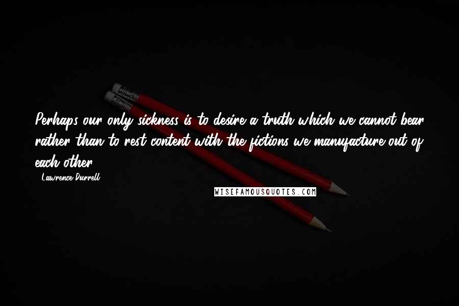 Lawrence Durrell Quotes: Perhaps our only sickness is to desire a truth which we cannot bear rather than to rest content with the fictions we manufacture out of each other.