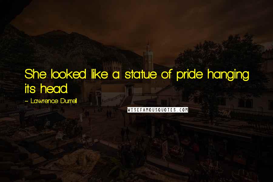 Lawrence Durrell Quotes: She looked like a statue of pride hanging its head.