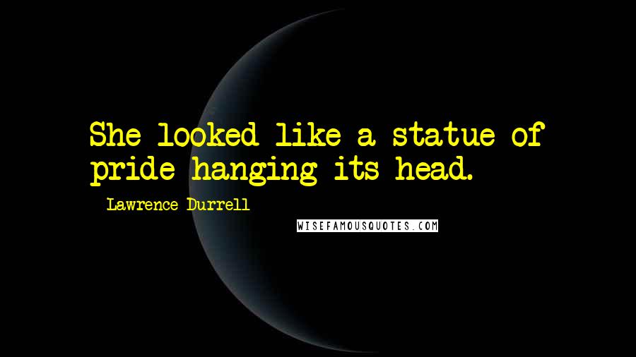 Lawrence Durrell Quotes: She looked like a statue of pride hanging its head.