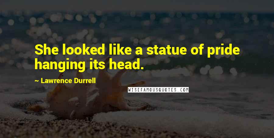 Lawrence Durrell Quotes: She looked like a statue of pride hanging its head.