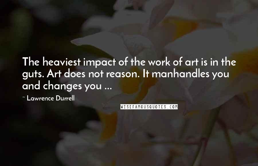 Lawrence Durrell Quotes: The heaviest impact of the work of art is in the guts. Art does not reason. It manhandles you and changes you ...