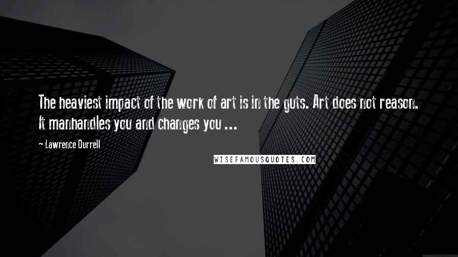 Lawrence Durrell Quotes: The heaviest impact of the work of art is in the guts. Art does not reason. It manhandles you and changes you ...