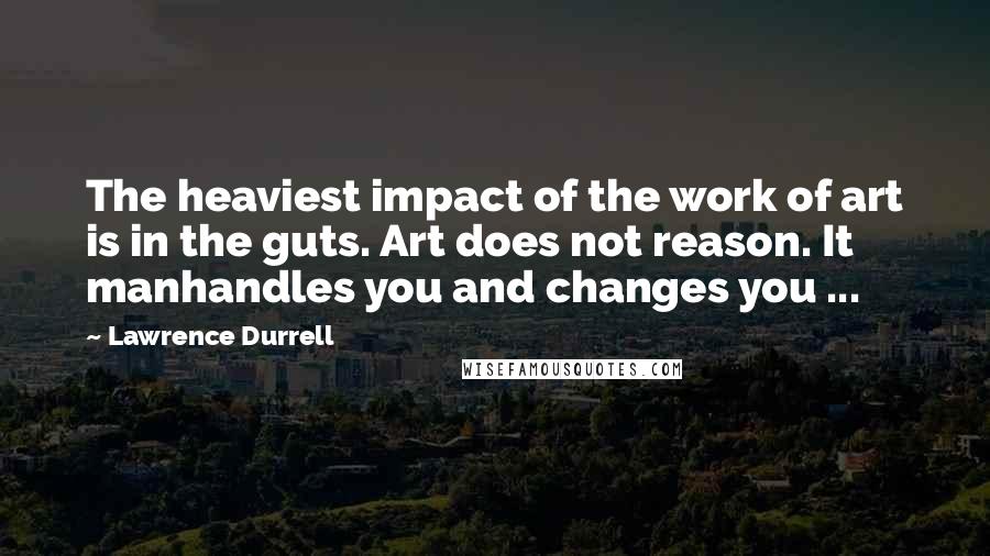 Lawrence Durrell Quotes: The heaviest impact of the work of art is in the guts. Art does not reason. It manhandles you and changes you ...