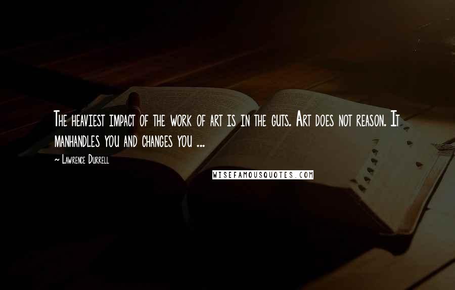 Lawrence Durrell Quotes: The heaviest impact of the work of art is in the guts. Art does not reason. It manhandles you and changes you ...