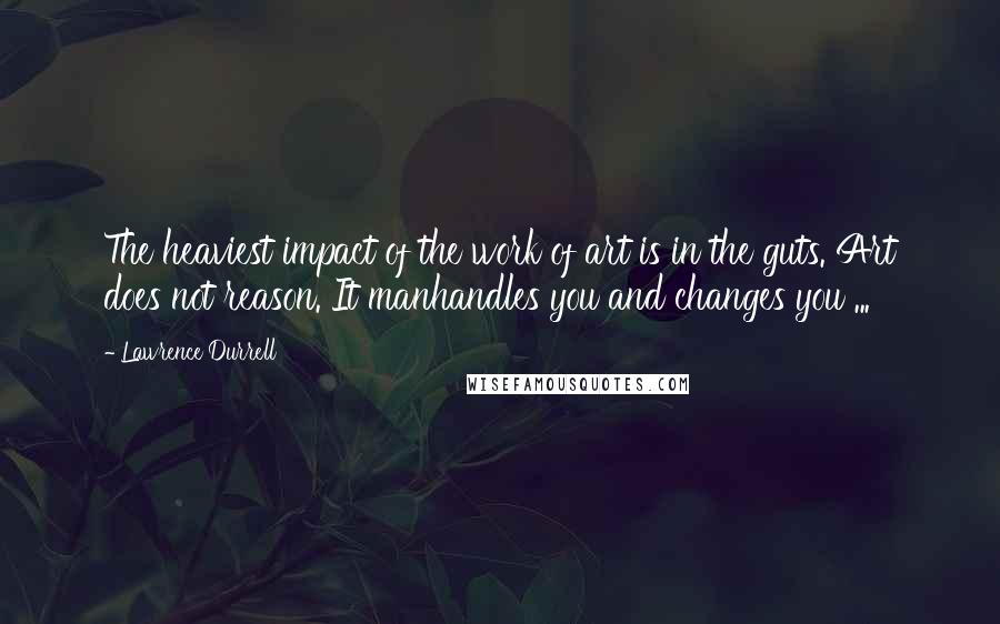 Lawrence Durrell Quotes: The heaviest impact of the work of art is in the guts. Art does not reason. It manhandles you and changes you ...