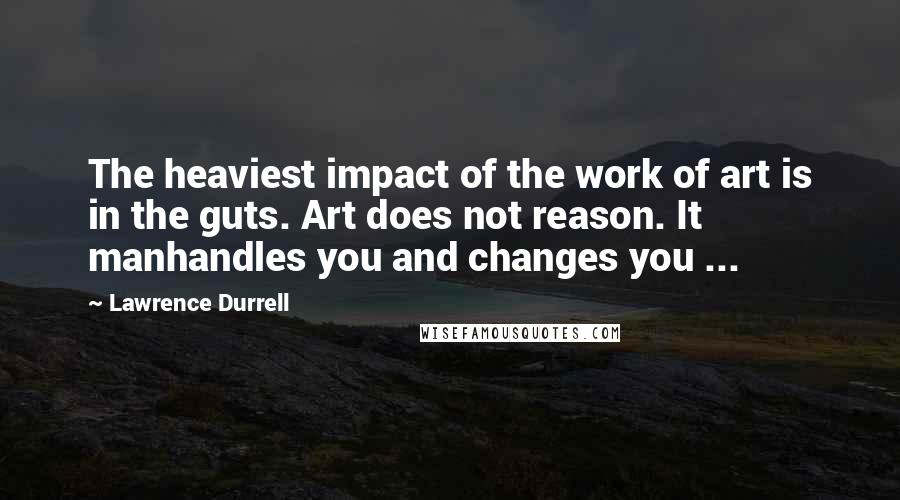 Lawrence Durrell Quotes: The heaviest impact of the work of art is in the guts. Art does not reason. It manhandles you and changes you ...
