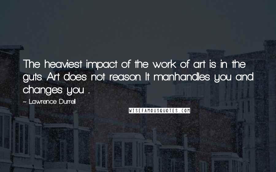 Lawrence Durrell Quotes: The heaviest impact of the work of art is in the guts. Art does not reason. It manhandles you and changes you ...