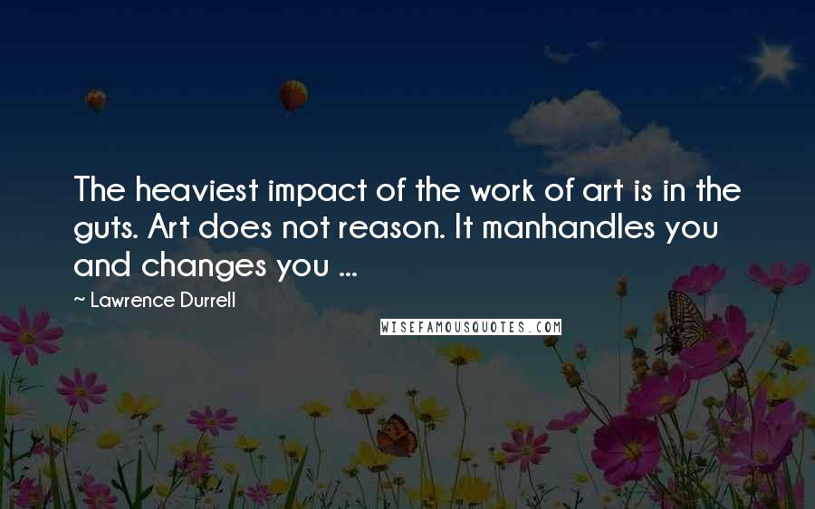 Lawrence Durrell Quotes: The heaviest impact of the work of art is in the guts. Art does not reason. It manhandles you and changes you ...