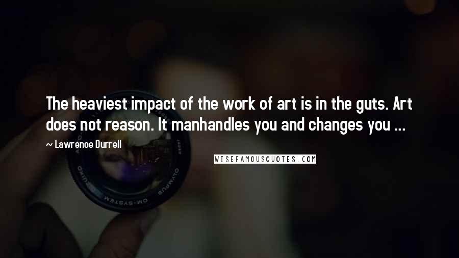 Lawrence Durrell Quotes: The heaviest impact of the work of art is in the guts. Art does not reason. It manhandles you and changes you ...