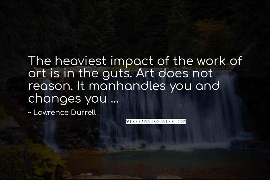 Lawrence Durrell Quotes: The heaviest impact of the work of art is in the guts. Art does not reason. It manhandles you and changes you ...