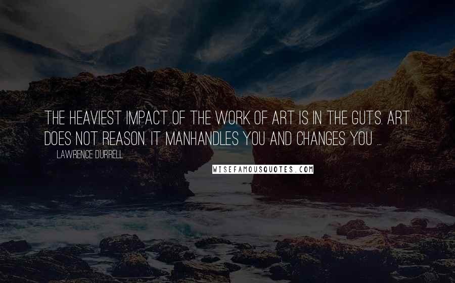 Lawrence Durrell Quotes: The heaviest impact of the work of art is in the guts. Art does not reason. It manhandles you and changes you ...