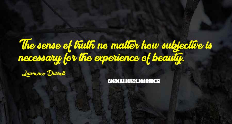 Lawrence Durrell Quotes: The sense of truth no matter how subjective is necessary for the experience of beauty.