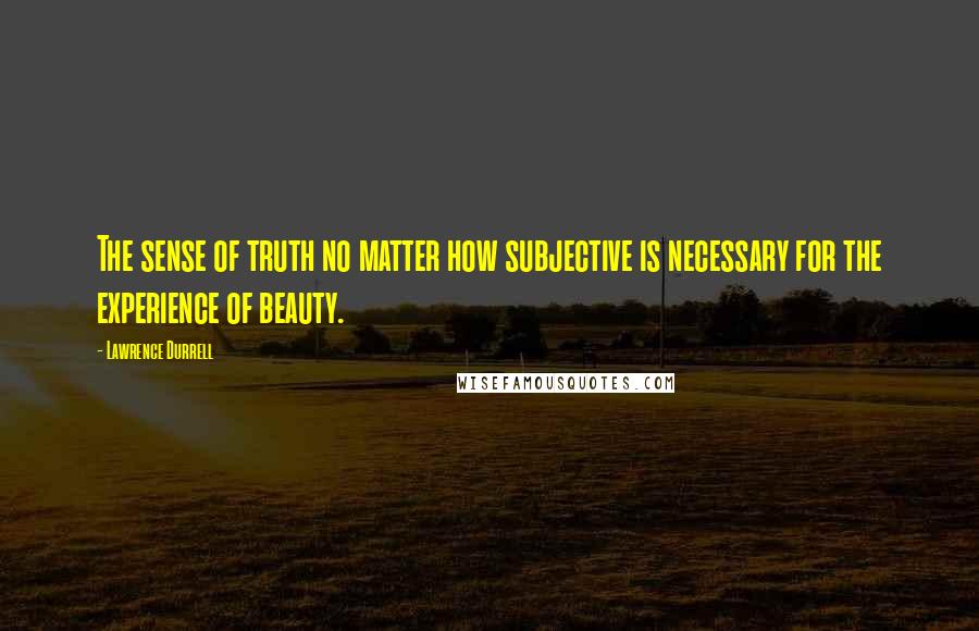 Lawrence Durrell Quotes: The sense of truth no matter how subjective is necessary for the experience of beauty.