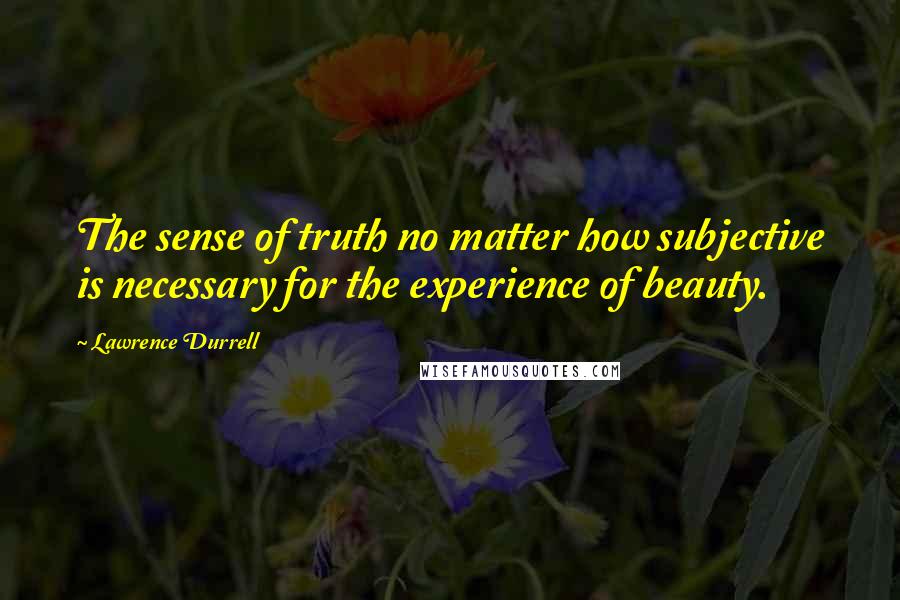Lawrence Durrell Quotes: The sense of truth no matter how subjective is necessary for the experience of beauty.