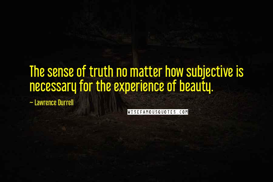 Lawrence Durrell Quotes: The sense of truth no matter how subjective is necessary for the experience of beauty.