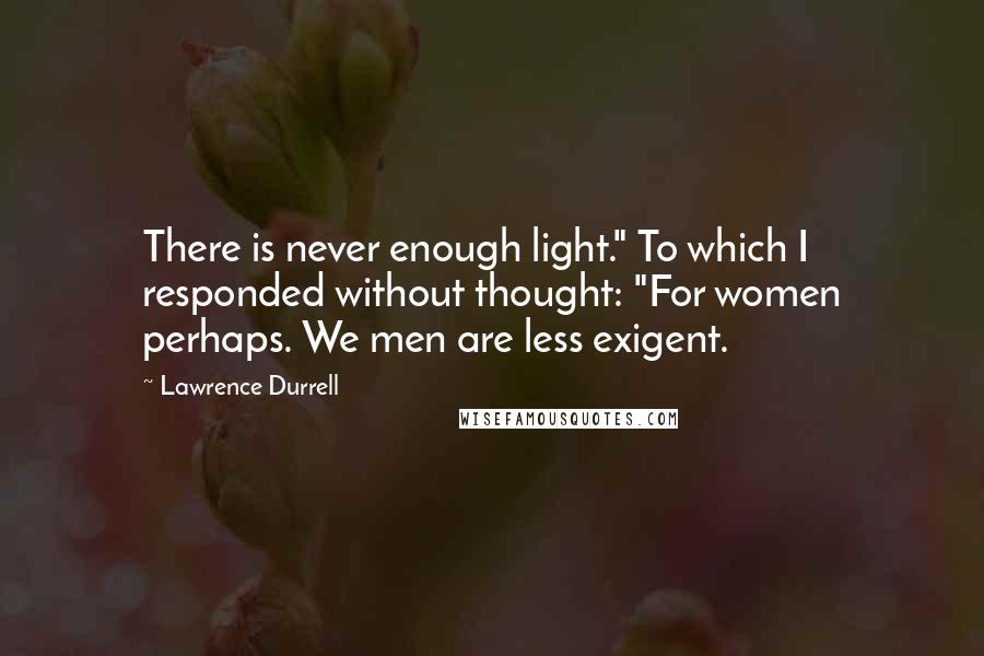 Lawrence Durrell Quotes: There is never enough light." To which I responded without thought: "For women perhaps. We men are less exigent.