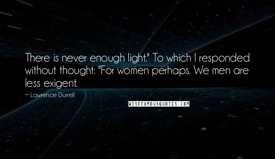 Lawrence Durrell Quotes: There is never enough light." To which I responded without thought: "For women perhaps. We men are less exigent.