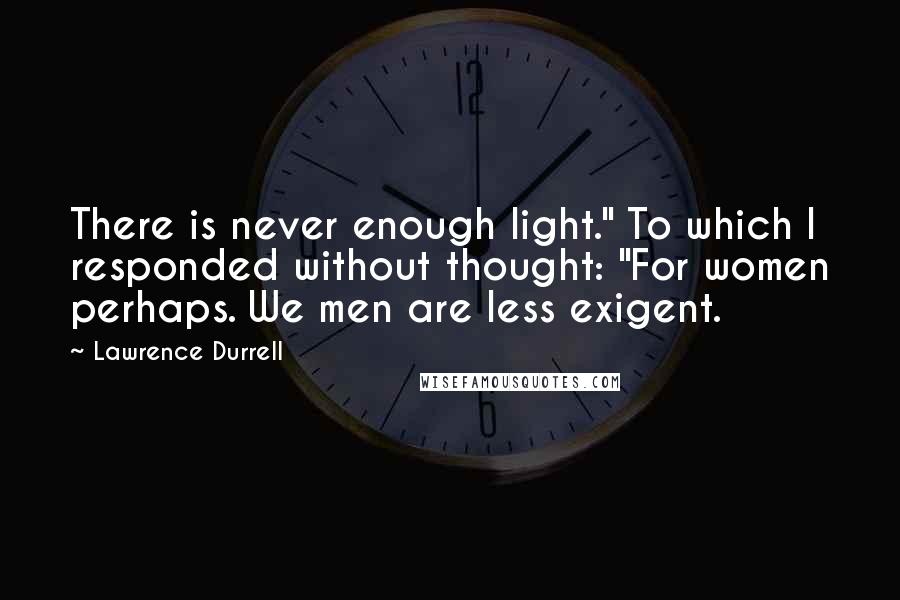 Lawrence Durrell Quotes: There is never enough light." To which I responded without thought: "For women perhaps. We men are less exigent.