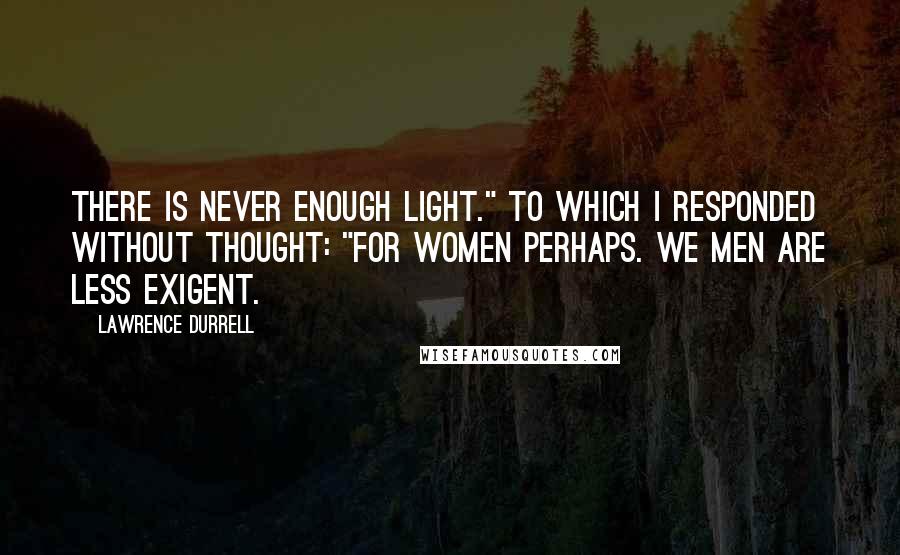 Lawrence Durrell Quotes: There is never enough light." To which I responded without thought: "For women perhaps. We men are less exigent.