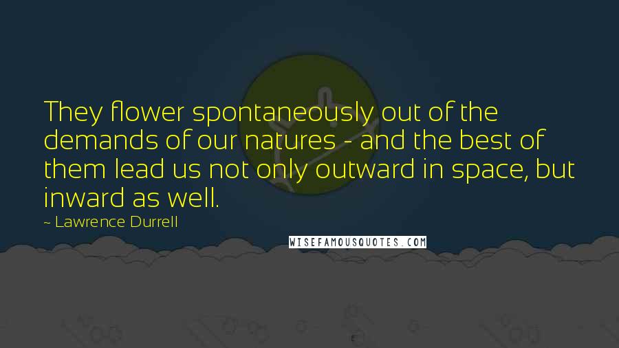 Lawrence Durrell Quotes: They flower spontaneously out of the demands of our natures - and the best of them lead us not only outward in space, but inward as well.