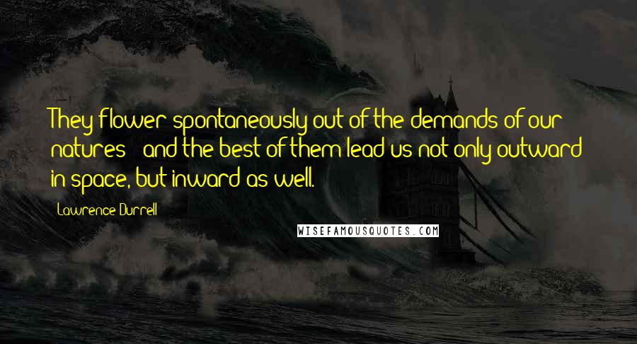 Lawrence Durrell Quotes: They flower spontaneously out of the demands of our natures - and the best of them lead us not only outward in space, but inward as well.
