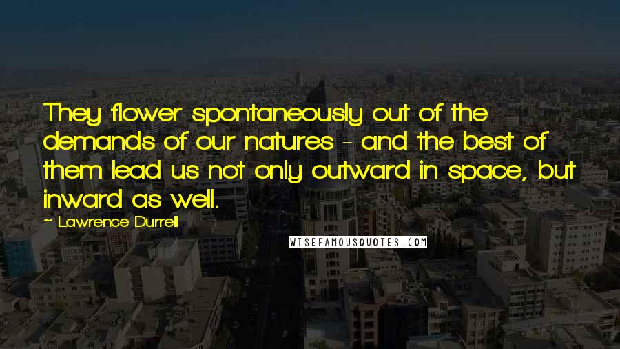 Lawrence Durrell Quotes: They flower spontaneously out of the demands of our natures - and the best of them lead us not only outward in space, but inward as well.