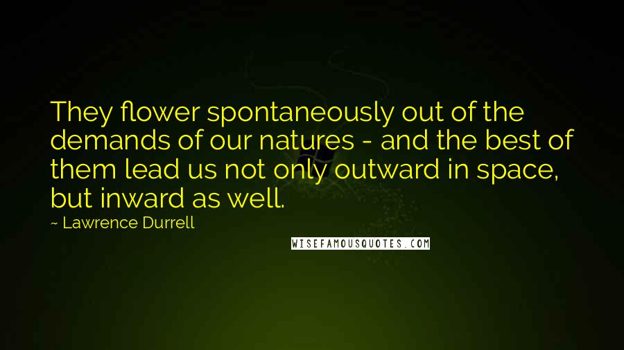 Lawrence Durrell Quotes: They flower spontaneously out of the demands of our natures - and the best of them lead us not only outward in space, but inward as well.