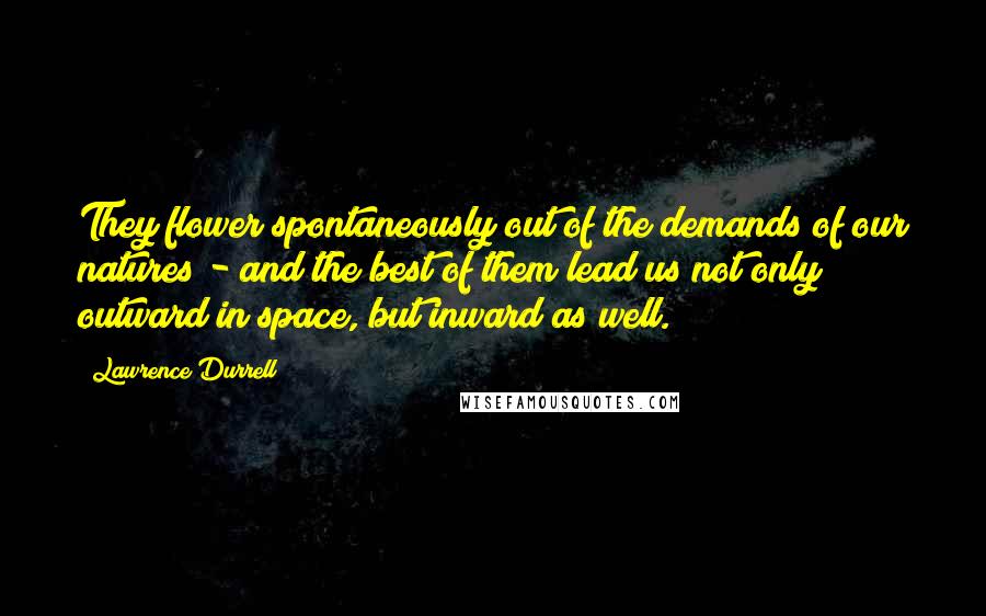 Lawrence Durrell Quotes: They flower spontaneously out of the demands of our natures - and the best of them lead us not only outward in space, but inward as well.