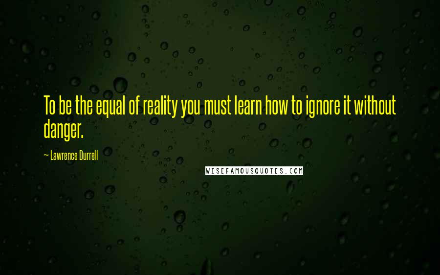 Lawrence Durrell Quotes: To be the equal of reality you must learn how to ignore it without danger.