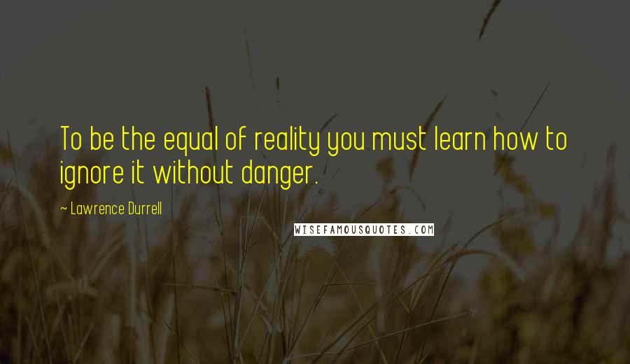 Lawrence Durrell Quotes: To be the equal of reality you must learn how to ignore it without danger.